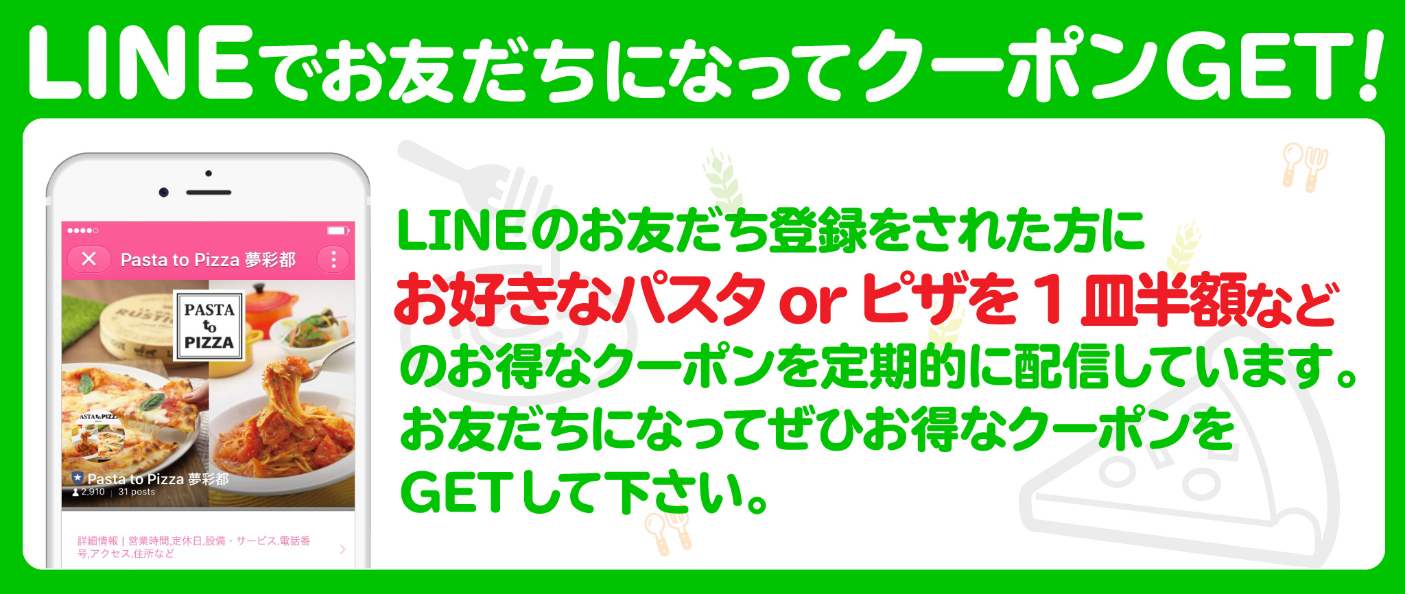 LINEでお友達になってクーポンをGET!LINEのお友だち登録された方にお好きなパスタorピザを1皿は半額などのお得なクーポンを定期的に配信しています。お友だちになってぜひお得なクーポンをGETしてください。